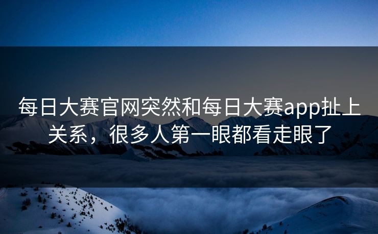 每日大赛官网突然和每日大赛app扯上关系,很多人第一眼都看走眼了 每日大赛官网突然和每日大赛app扯上关系,很多人第一眼都看走眼了