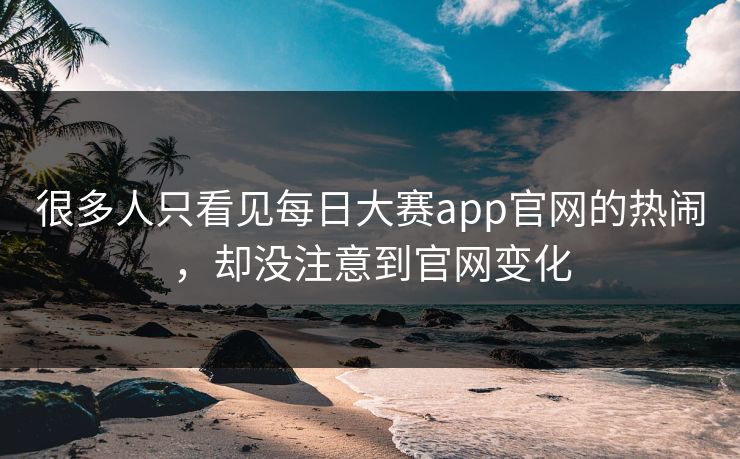 很多人只看见每日大赛app官网的热闹,却没注意到官网变化