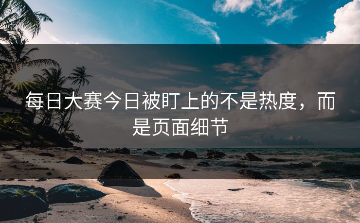 每日大赛今日被盯上的不是热度,而是页面细节 每日大赛今日被盯上的不是热度,而是页面细节
