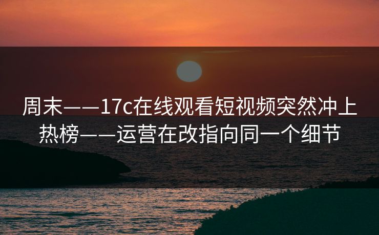 周末——17c在线观看短视频突然冲上热榜——运营在改指向同一个细节